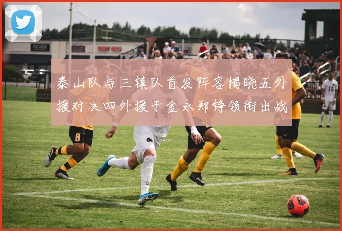 泰山队与三镇队首发阵容揭晓五外援对决四外援于金永郑铮领衔出战