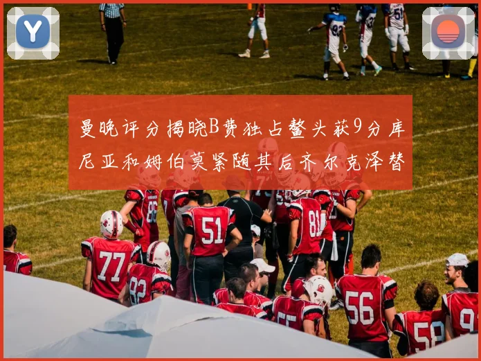 曼晚评分揭晓B费独占鳌头获9分库尼亚和姆伯莫紧随其后齐尔克泽替补仅得5分