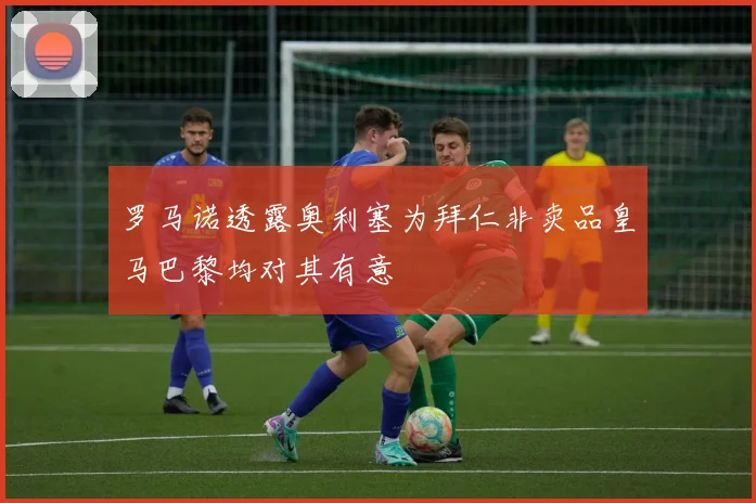 罗马诺透露奥利塞为拜仁非卖品皇马巴黎均对其有意