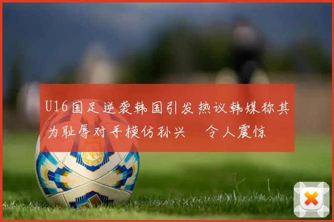 U16国足逆袭韩国引发热议韩媒称其为耻辱对手模仿孙兴慜令人震惊