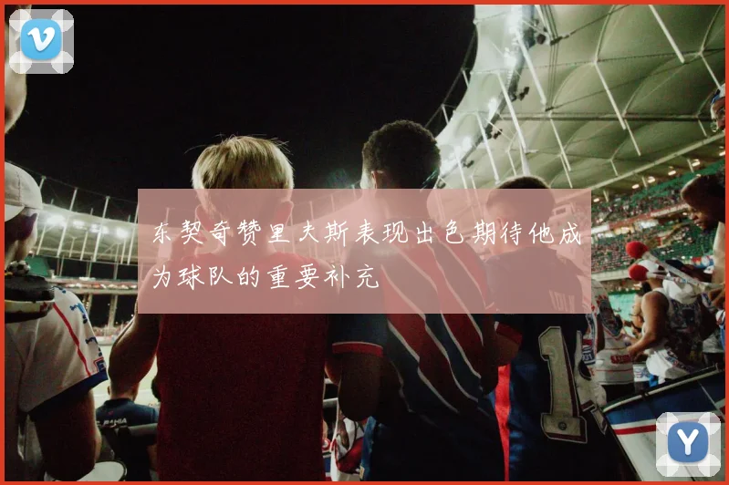 东契奇赞里夫斯表现出色期待他成为球队的重要补充
