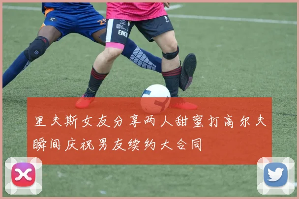 里夫斯女友分享两人甜蜜打高尔夫瞬间庆祝男友续约大合同