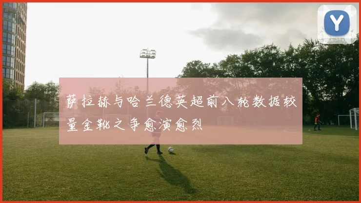 萨拉赫与哈兰德英超前八轮数据较量金靴之争愈演愈烈