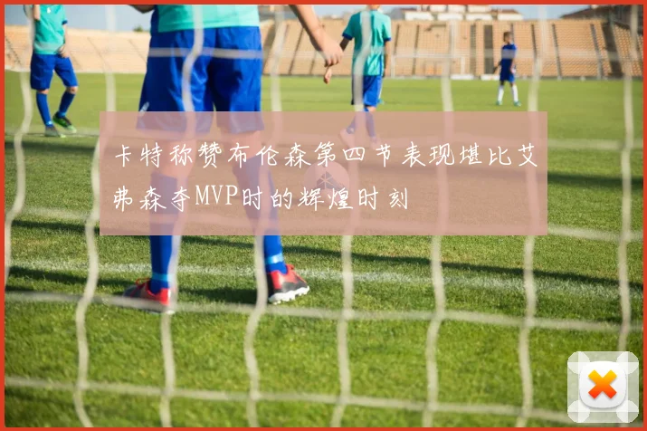 卡特称赞布伦森第四节表现堪比艾弗森夺MVP时的辉煌时刻