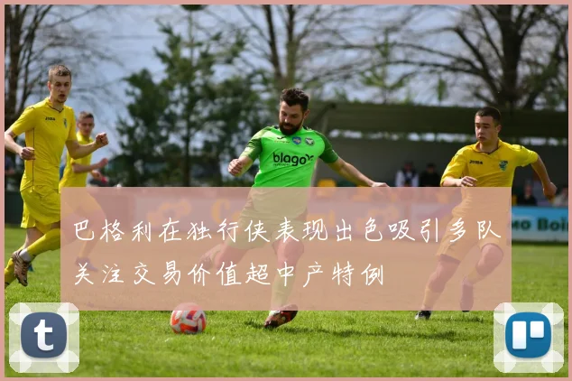 巴格利在独行侠表现出色吸引多队关注交易价值超中产特例