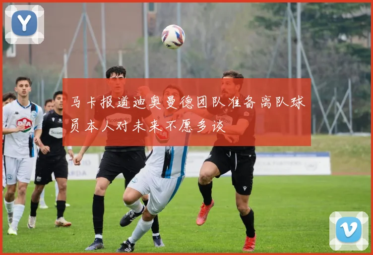 马卡报道迪奥曼德团队准备离队球员本人对未来不愿多谈