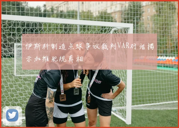 伊斯科制造点球争议裁判VAR对话揭示加维犯规真相