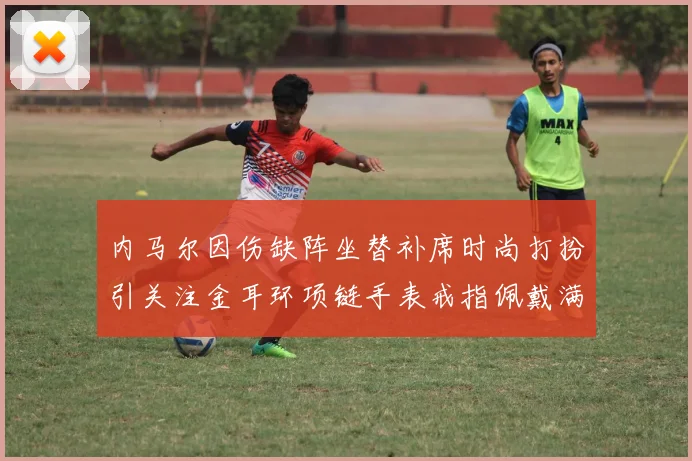 内马尔因伤缺阵坐替补席时尚打扮引关注金耳环项链手表戒指佩戴满身