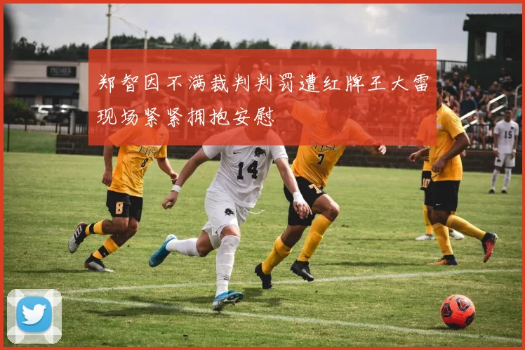 郑智因不满裁判判罚遭红牌王大雷现场紧紧拥抱安慰
