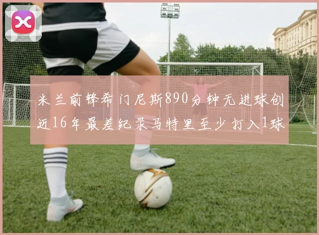 米兰前锋希门尼斯890分钟无进球创近16年最差纪录马特里至少打入1球