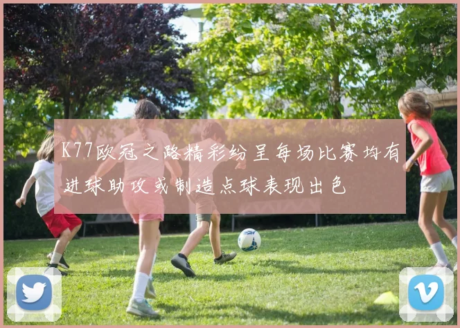 K77欧冠之路精彩纷呈每场比赛均有进球助攻或制造点球表现出色