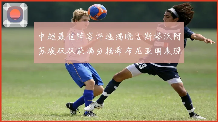 中超最佳阵容评选揭晓古斯塔沃阿苏埃双双获满分杨希布尼亚明表现出色