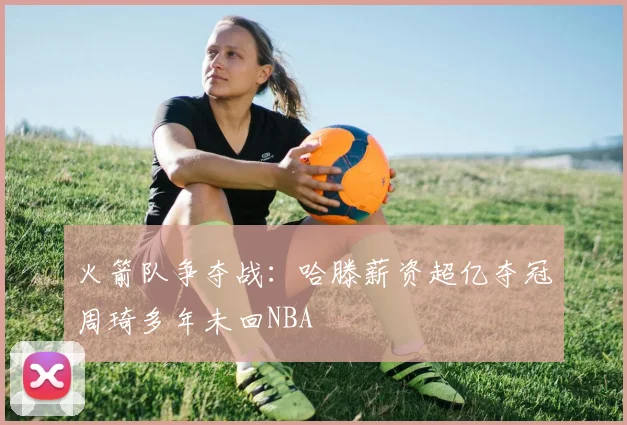 火箭队争夺战：哈滕薪资超亿夺冠周琦多年未回NBA