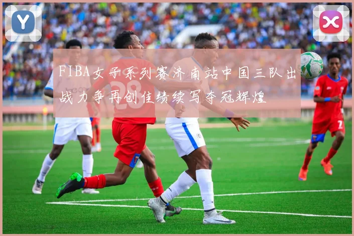 FIBA女子系列赛济南站中国三队出战力争再创佳绩续写夺冠辉煌