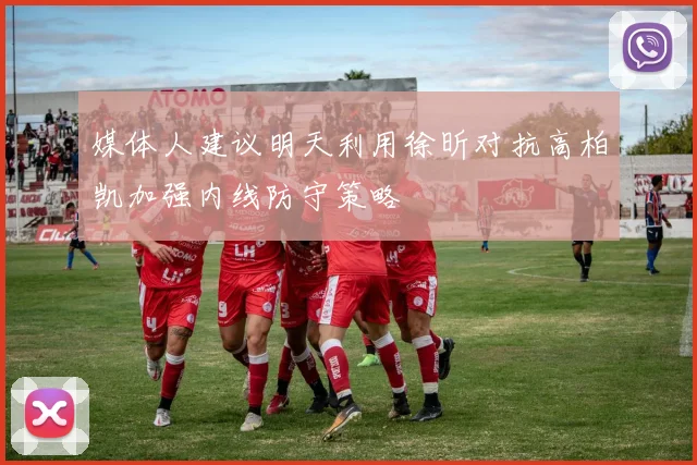 媒体人建议明天利用徐昕对抗高柏凯加强内线防守策略
