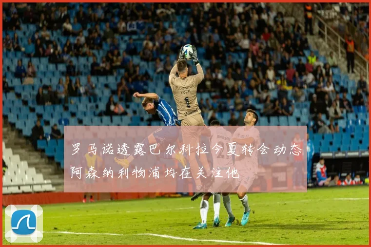 罗马诺透露巴尔科拉今夏转会动态阿森纳利物浦均在关注他