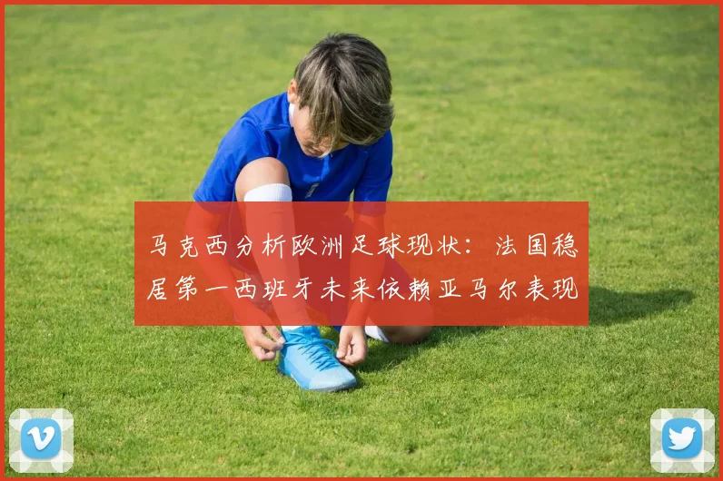 马克西分析欧洲足球现状：法国稳居第一西班牙未来依赖亚马尔表现