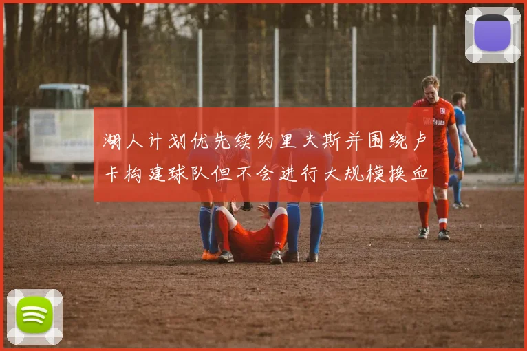 湖人计划优先续约里夫斯并围绕卢卡构建球队但不会进行大规模换血