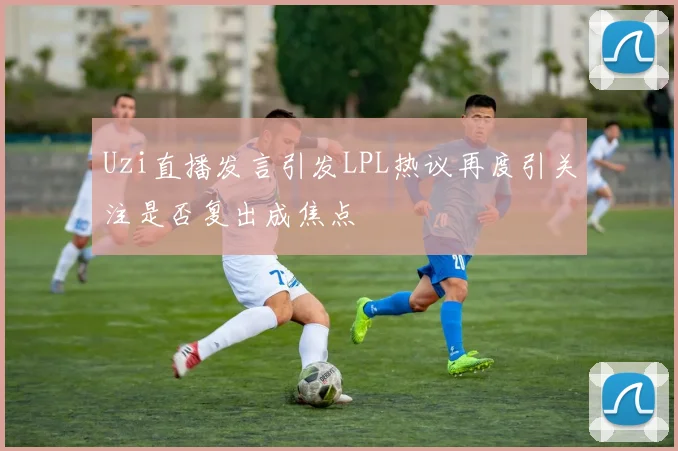 Uzi直播发言引发LPL热议再度引关注是否复出成焦点