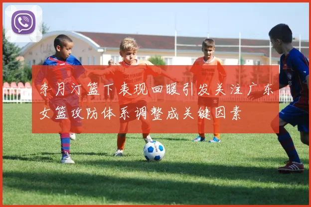 李月汀篮下表现回暖引发关注广东女篮攻防体系调整成关键因素