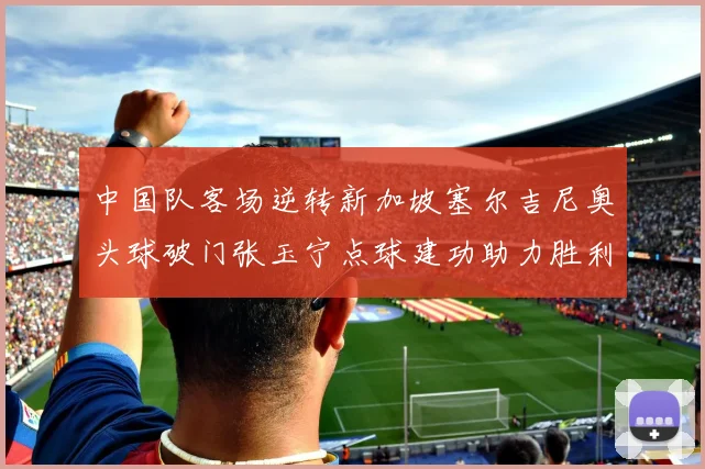 中国队客场逆转新加坡塞尔吉尼奥头球破门张玉宁点球建功助力胜利