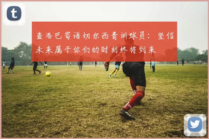 查洛巴寄语切尔西青训球员：坚信未来属于你们的时刻终将到来