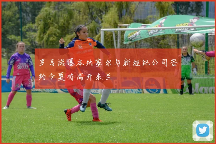 罗马诺曝本纳塞尔与新经纪公司签约今夏将离开米兰